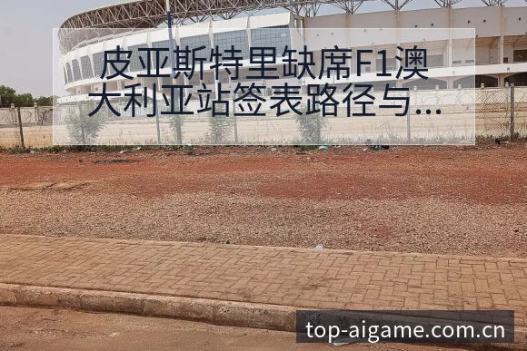 皮亚斯特里缺席F1澳大利亚站签表路径与晋级前景历史表现分 - 爱游戏app